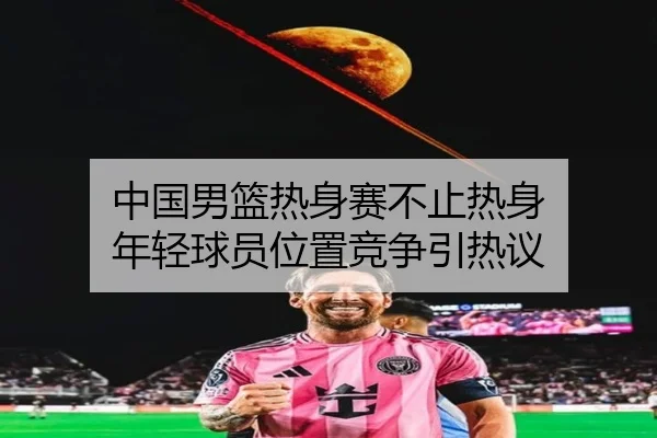 中国男篮热身赛不止热身 年轻球员位置竞争引热议